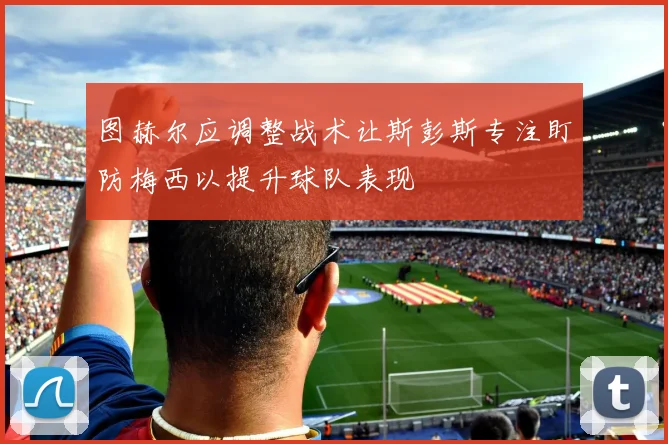 图赫尔应调整战术让斯彭斯专注盯防梅西以提升球队表现