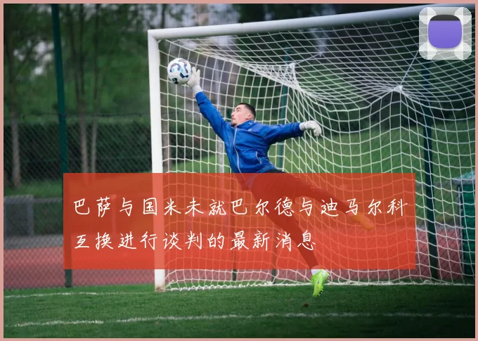 巴萨与国米未就巴尔德与迪马尔科互换进行谈判的最新消息