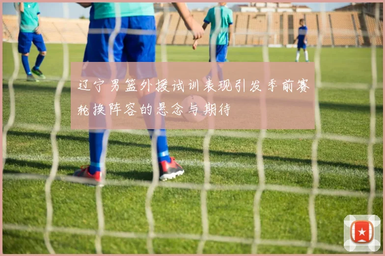 辽宁男篮外援试训表现引发季前赛轮换阵容的悬念与期待
