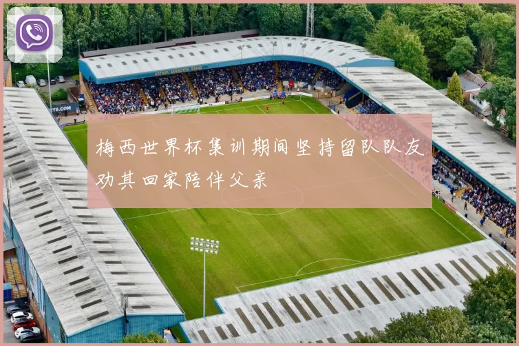 梅西世界杯集训期间坚持留队队友劝其回家陪伴父亲