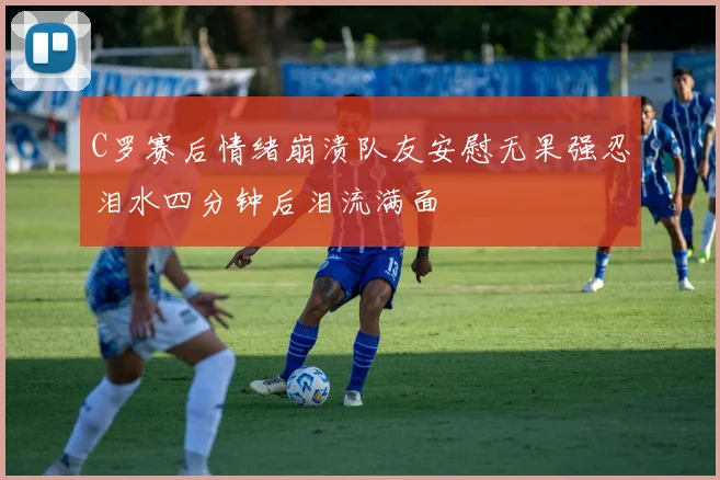 C罗赛后情绪崩溃队友安慰无果强忍泪水四分钟后泪流满面
