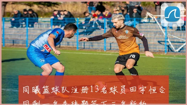 同曦篮球队注册13名球员田宇恒合同剩一年李玮颢签下三年新约