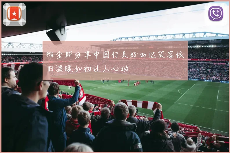 维金斯分享中国行美好回忆笑容依旧温暖如初让人心动