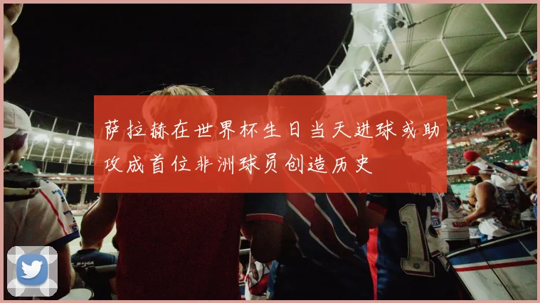 萨拉赫在世界杯生日当天进球或助攻成首位非洲球员创造历史